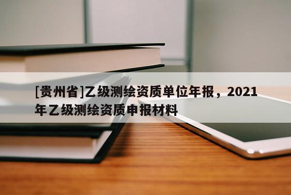 [贵州省]乙级测绘资质单位年报，2021年乙级测绘资质申报材料