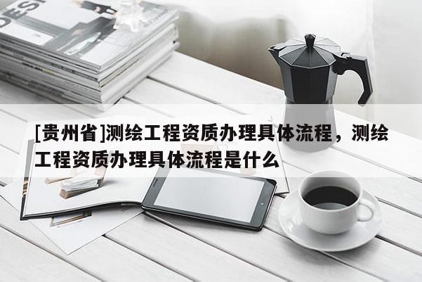 [贵州省]测绘工程资质办理具体流程，测绘工程资质办理具体流程是什么