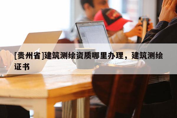 [贵州省]建筑测绘资质哪里办理，建筑测绘证书