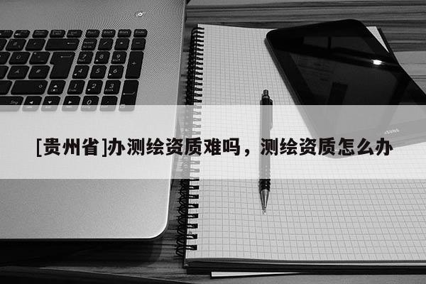 [贵州省]办测绘资质难吗，测绘资质怎么办