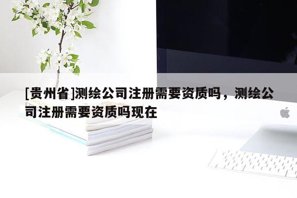 [贵州省]测绘公司注册需要资质吗，测绘公司注册需要资质吗现在