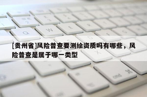 [贵州省]风险普查要测绘资质吗有哪些，风险普查是属于哪一类型