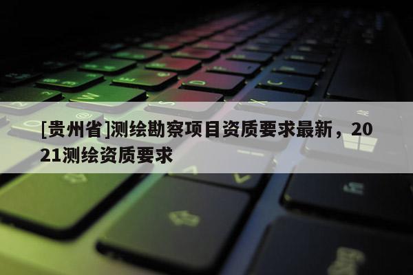 [贵州省]测绘勘察项目资质要求最新，2021测绘资质要求
