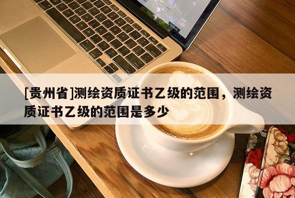 [贵州省]测绘资质证书乙级的范围，测绘资质证书乙级的范围是多少