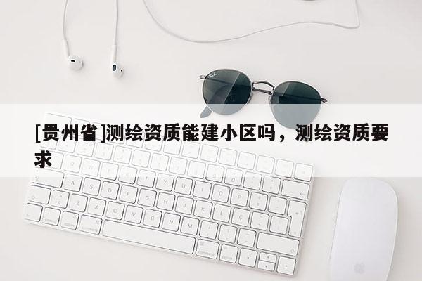 [贵州省]测绘资质能建小区吗，测绘资质要求