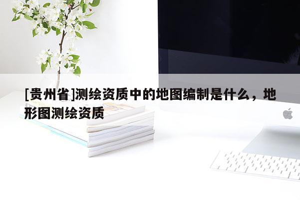 [贵州省]测绘资质中的地图编制是什么，地形图测绘资质
