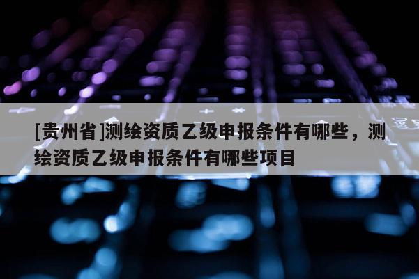 [贵州省]测绘资质乙级申报条件有哪些，测绘资质乙级申报条件有哪些项目