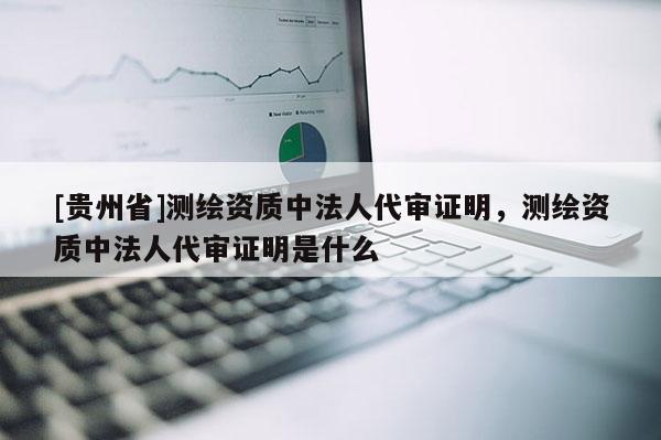 [贵州省]测绘资质中法人代审证明，测绘资质中法人代审证明是什么