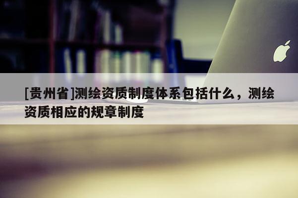 [贵州省]测绘资质制度体系包括什么，测绘资质相应的规章制度