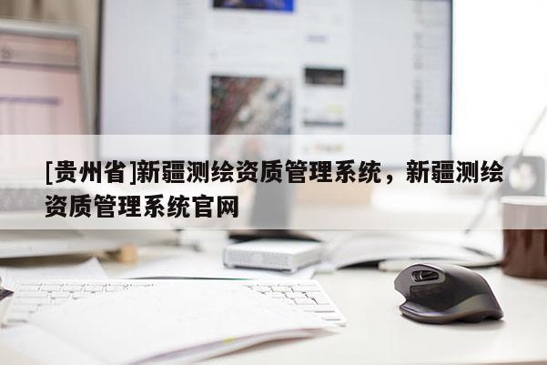 [贵州省]新疆测绘资质管理系统，新疆测绘资质管理系统官网