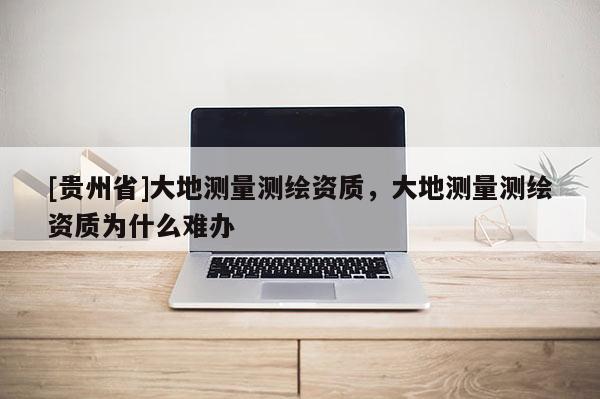 [贵州省]大地测量测绘资质，大地测量测绘资质为什么难办