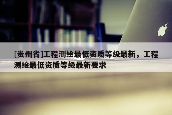[贵州省]工程测绘最低资质等级最新，工程测绘最低资质等级最新要求