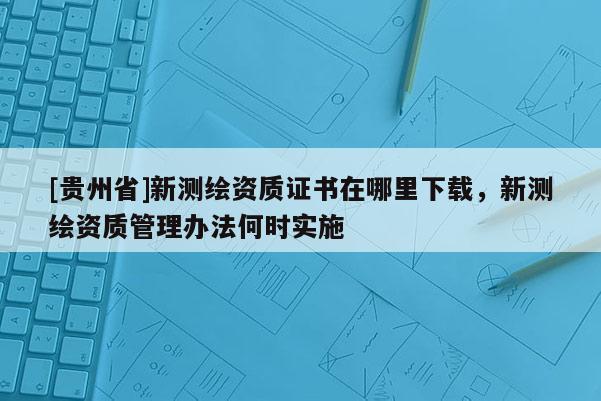[贵州省]新测绘资质证书在哪里下载，新测绘资质管理办法何时实施