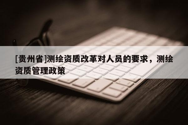 [贵州省]测绘资质改革对人员的要求，测绘资质管理政策