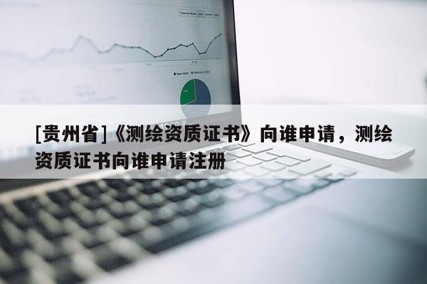 [贵州省]《测绘资质证书》向谁申请，测绘资质证书向谁申请注册