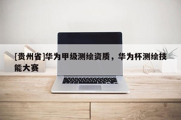 [贵州省]华为甲级测绘资质，华为杯测绘技能大赛