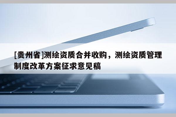[贵州省]测绘资质合并收购，测绘资质管理制度改革方案征求意见稿