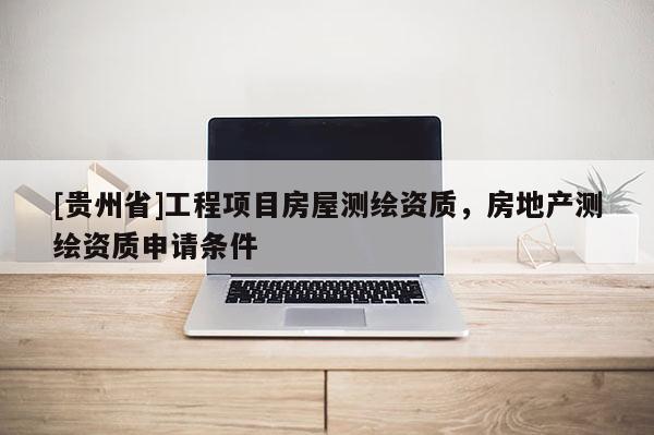 [贵州省]工程项目房屋测绘资质，房地产测绘资质申请条件