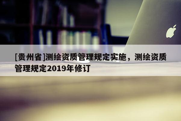 [贵州省]测绘资质管理规定实施，测绘资质管理规定2019年修订