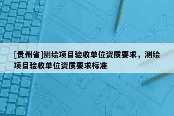 [贵州省]测绘项目验收单位资质要求，测绘项目验收单位资质要求标准
