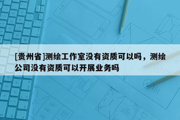 [贵州省]测绘工作室没有资质可以吗，测绘公司没有资质可以开展业务吗