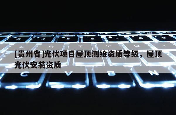 [贵州省]光伏项目屋顶测绘资质等级，屋顶光伏安装资质