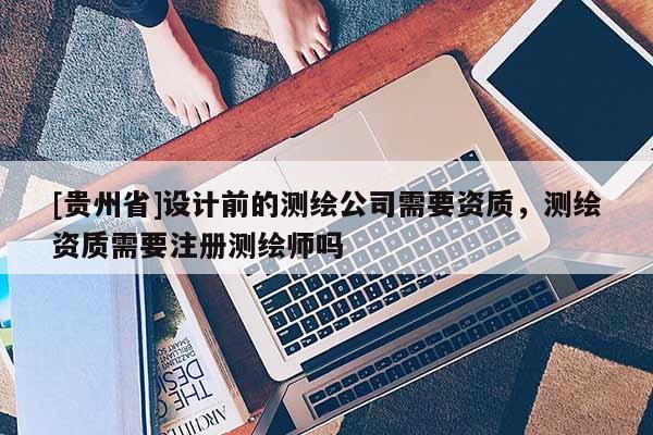 [贵州省]设计前的测绘公司需要资质，测绘资质需要注册测绘师吗
