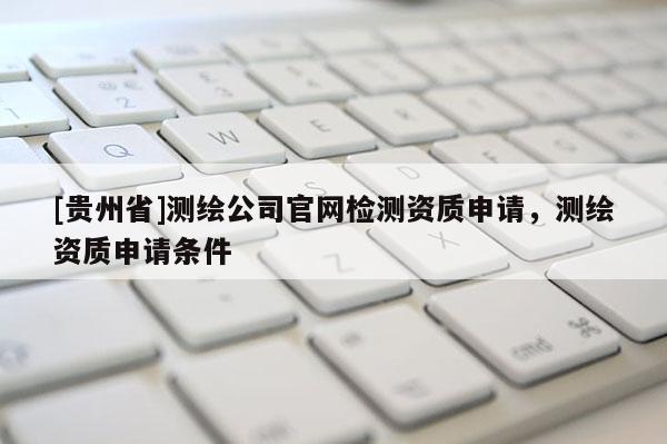 [贵州省]测绘公司官网检测资质申请，测绘资质申请条件