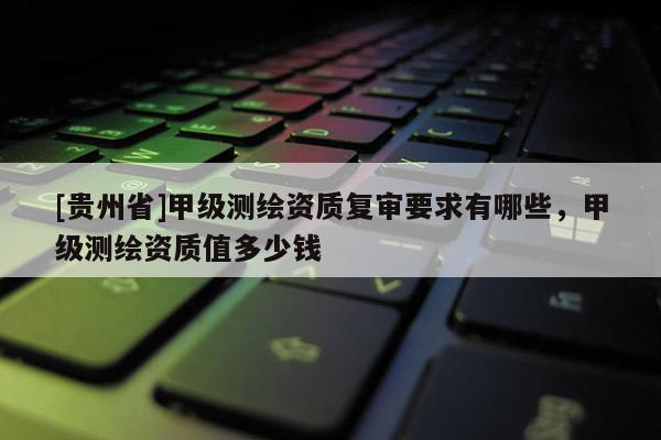 [贵州省]甲级测绘资质复审要求有哪些，甲级测绘资质值多少钱