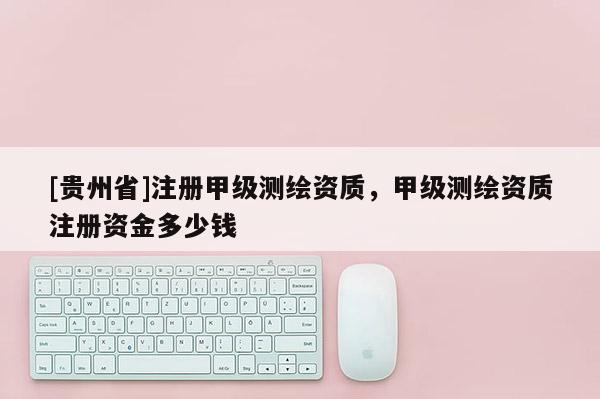 [贵州省]注册甲级测绘资质，甲级测绘资质注册资金多少钱