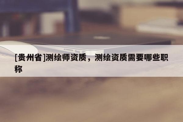 [贵州省]测绘师资质，测绘资质需要哪些职称