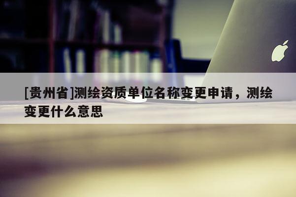 [贵州省]测绘资质单位名称变更申请，测绘变更什么意思