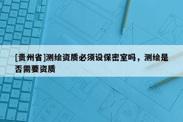 [贵州省]测绘资质必须设保密室吗，测绘是否需要资质
