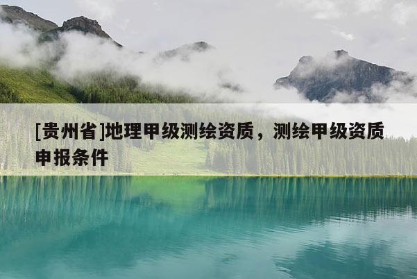 [贵州省]地理甲级测绘资质，测绘甲级资质申报条件