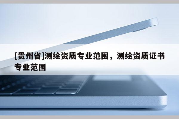 [贵州省]测绘资质专业范围，测绘资质证书专业范围