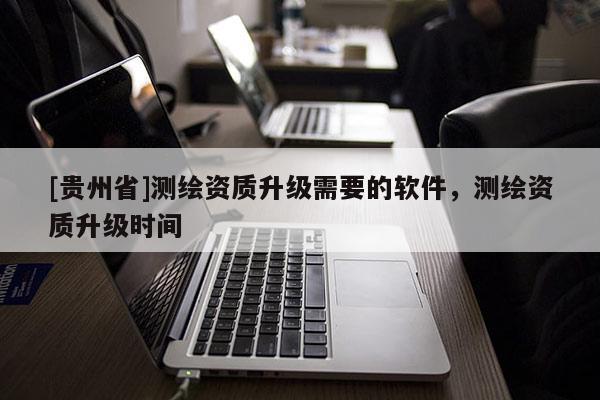 [贵州省]测绘资质升级需要的软件，测绘资质升级时间