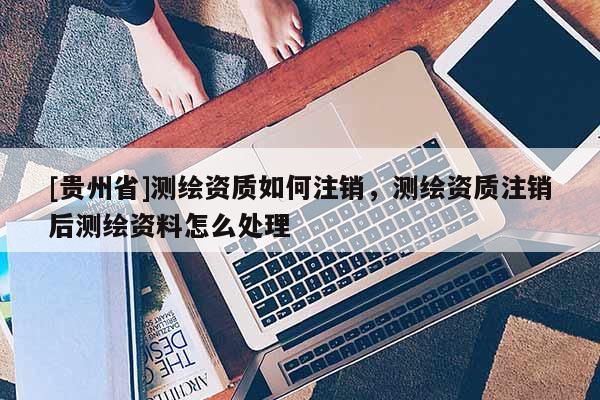 [贵州省]测绘资质如何注销，测绘资质注销后测绘资料怎么处理