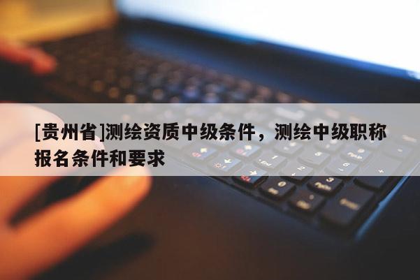 [贵州省]测绘资质中级条件，测绘中级职称报名条件和要求