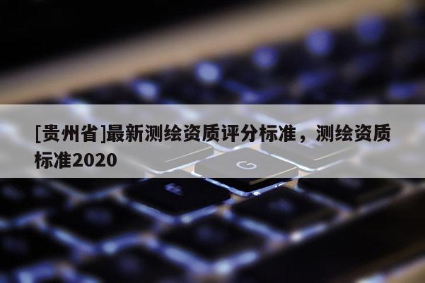 [贵州省]最新测绘资质评分标准，测绘资质标准2020