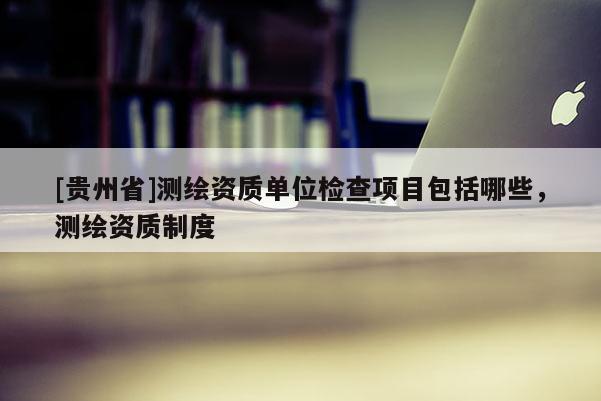 [贵州省]测绘资质单位检查项目包括哪些，测绘资质制度