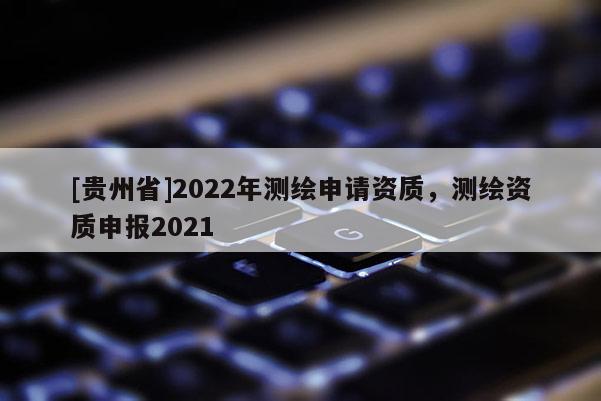 [贵州省]2022年测绘申请资质，测绘资质申报2021