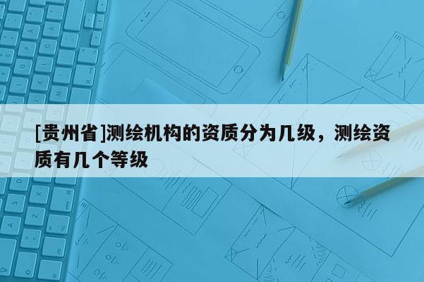 [贵州省]测绘机构的资质分为几级，测绘资质有几个等级