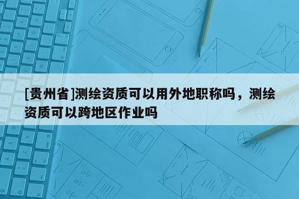[贵州省]测绘资质可以用外地职称吗，测绘资质可以跨地区作业吗