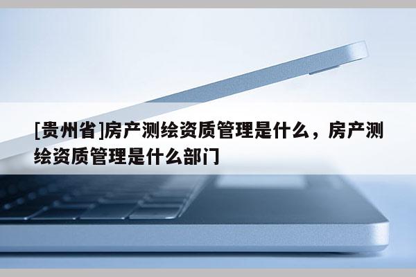 [贵州省]房产测绘资质管理是什么，房产测绘资质管理是什么部门