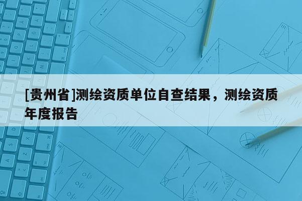[贵州省]测绘资质单位自查结果，测绘资质年度报告