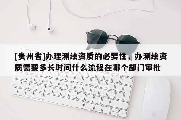 [贵州省]办理测绘资质的必要性，办测绘资质需要多长时间什么流程在哪个部门审批