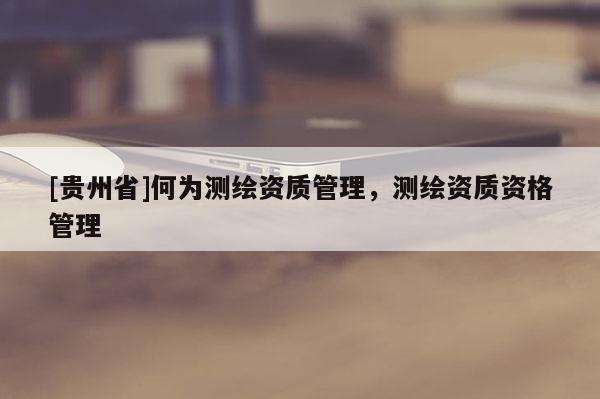 [贵州省]何为测绘资质管理，测绘资质资格管理