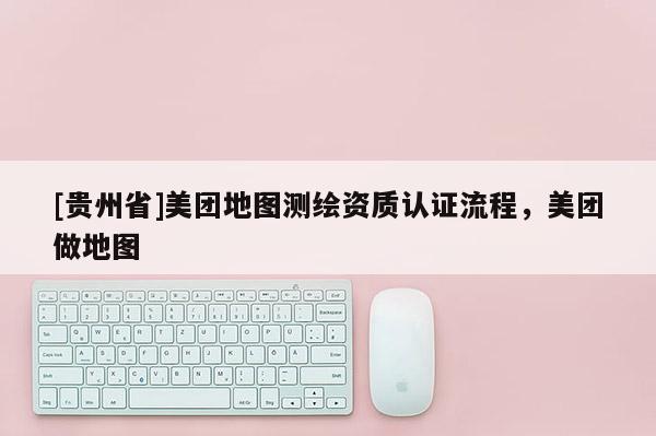 [贵州省]美团地图测绘资质认证流程，美团做地图