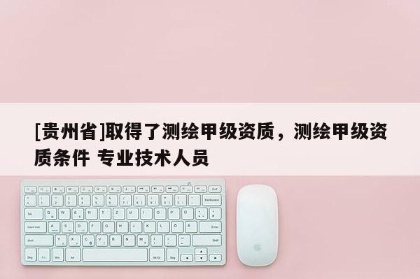[贵州省]取得了测绘甲级资质，测绘甲级资质条件 专业技术人员