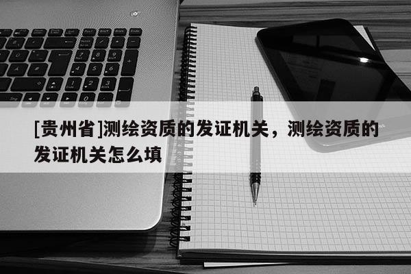 [贵州省]测绘资质的发证机关，测绘资质的发证机关怎么填